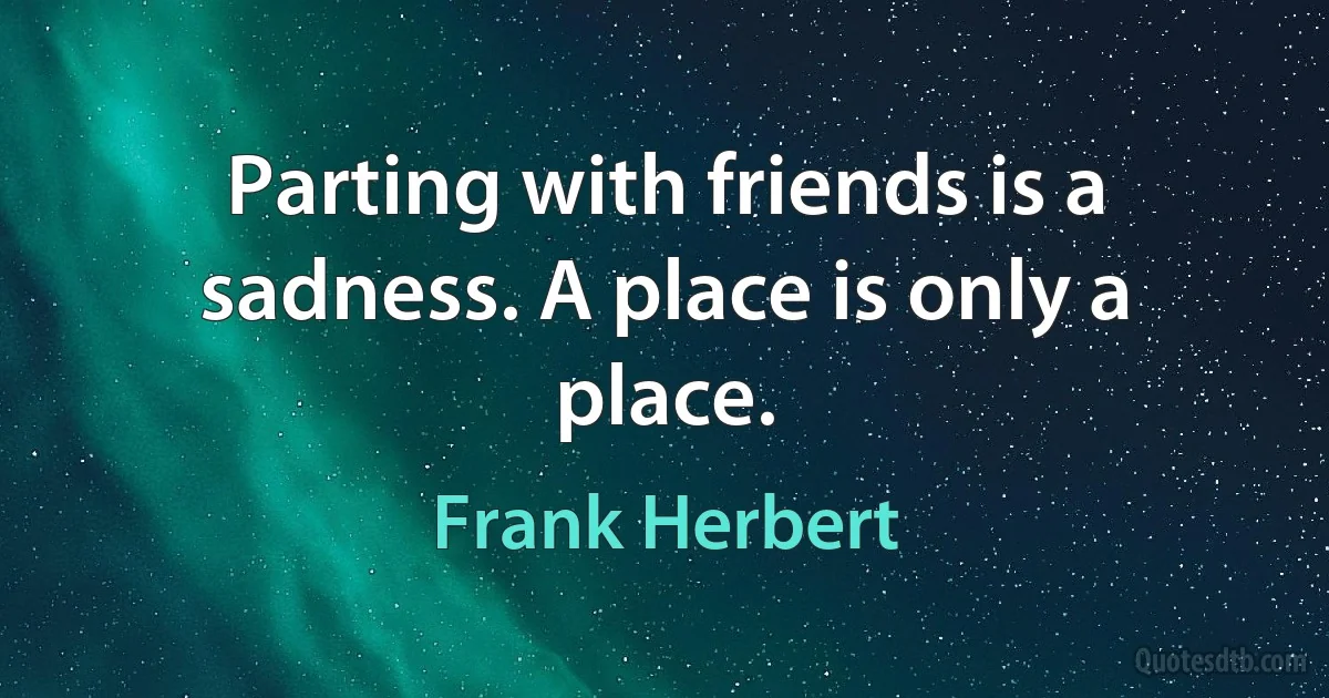 Parting with friends is a sadness. A place is only a place. (Frank Herbert)