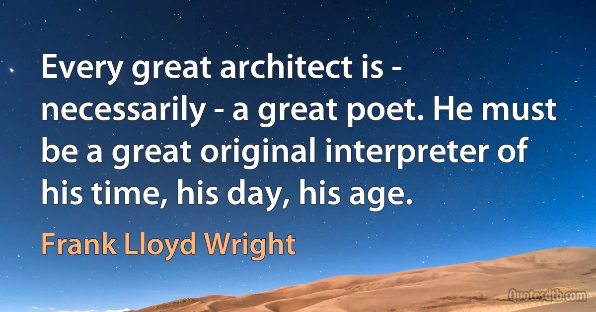 Every great architect is - necessarily - a great poet. He must be a great original interpreter of his time, his day, his age. (Frank Lloyd Wright)