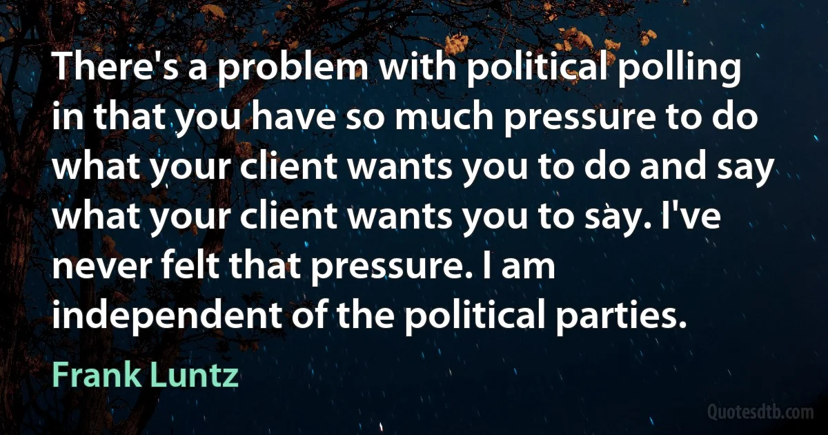 There's a problem with political polling in that you have so much pressure to do what your client wants you to do and say what your client wants you to say. I've never felt that pressure. I am independent of the political parties. (Frank Luntz)