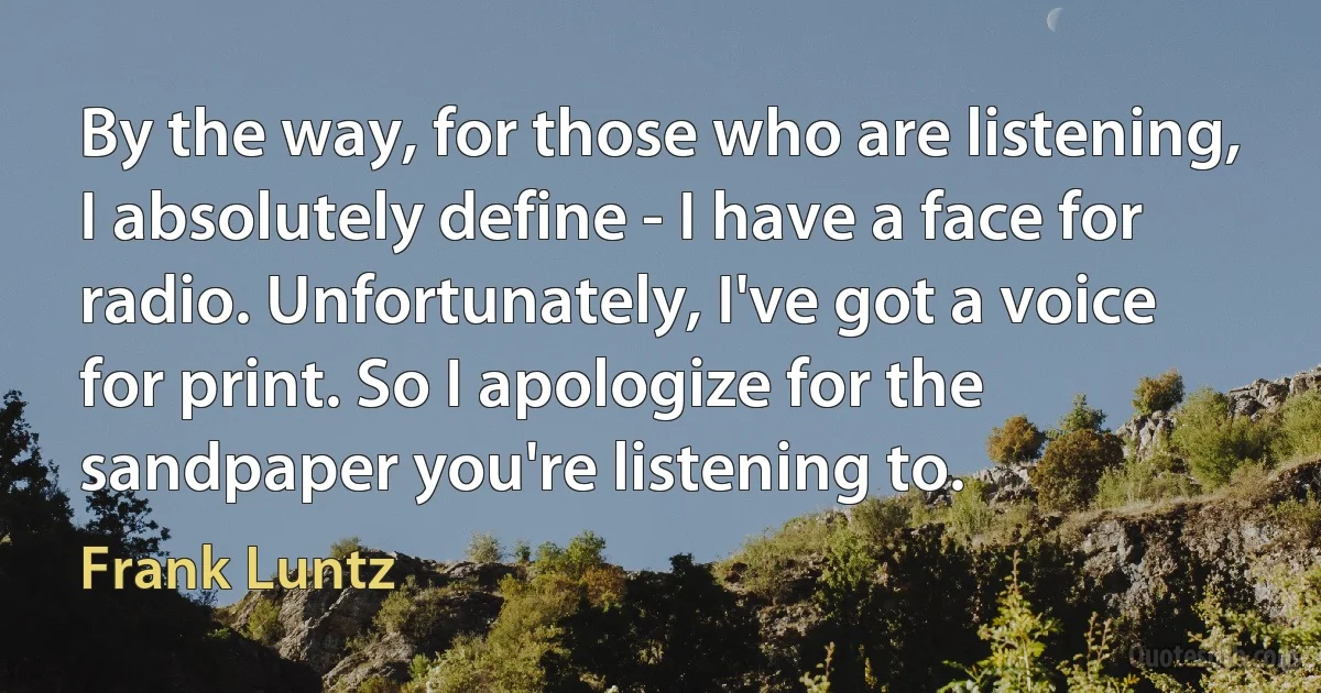 By the way, for those who are listening, I absolutely define - I have a face for radio. Unfortunately, I've got a voice for print. So I apologize for the sandpaper you're listening to. (Frank Luntz)