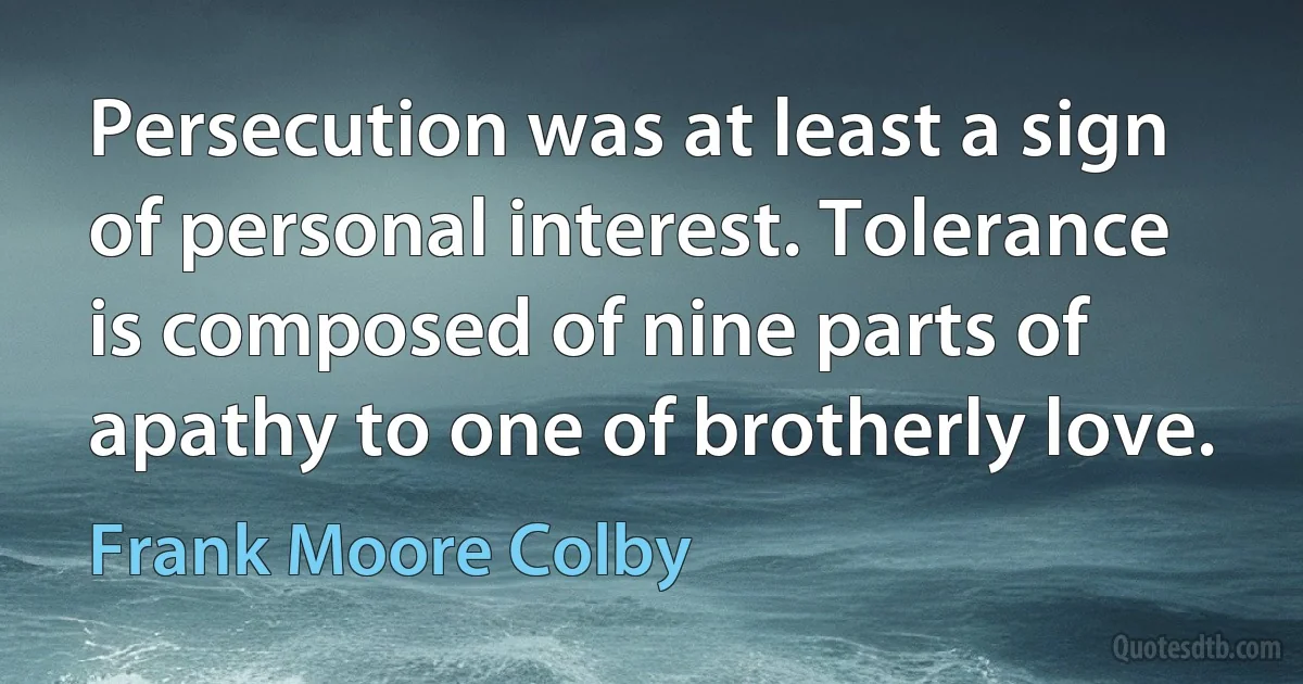 Persecution was at least a sign of personal interest. Tolerance is composed of nine parts of apathy to one of brotherly love. (Frank Moore Colby)