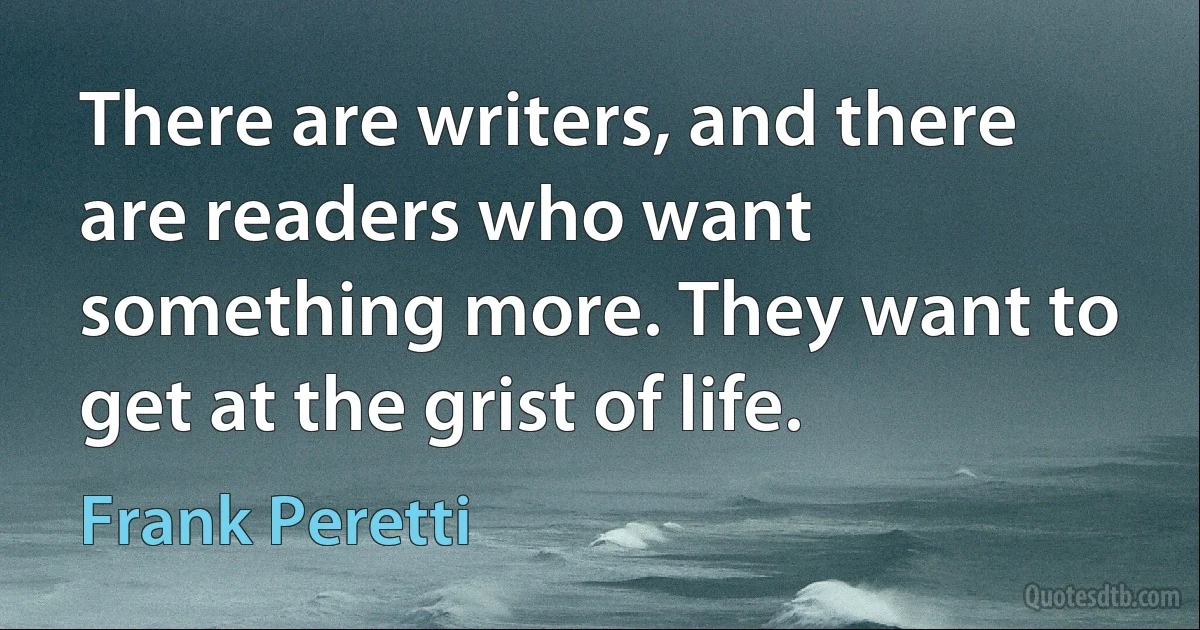 There are writers, and there are readers who want something more. They want to get at the grist of life. (Frank Peretti)