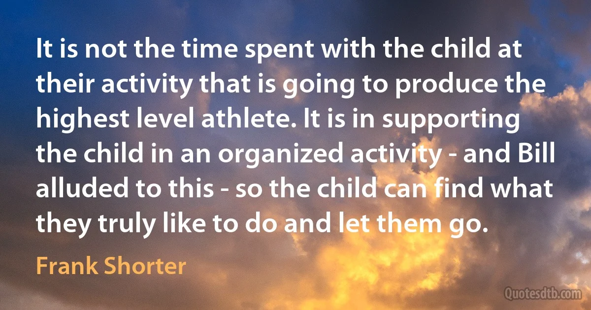 It is not the time spent with the child at their activity that is going to produce the highest level athlete. It is in supporting the child in an organized activity - and Bill alluded to this - so the child can find what they truly like to do and let them go. (Frank Shorter)