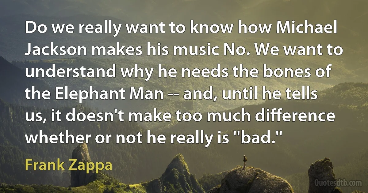 Do we really want to know how Michael Jackson makes his music No. We want to understand why he needs the bones of the Elephant Man -- and, until he tells us, it doesn't make too much difference whether or not he really is ''bad.'' (Frank Zappa)