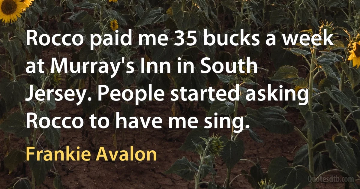 Rocco paid me 35 bucks a week at Murray's Inn in South Jersey. People started asking Rocco to have me sing. (Frankie Avalon)