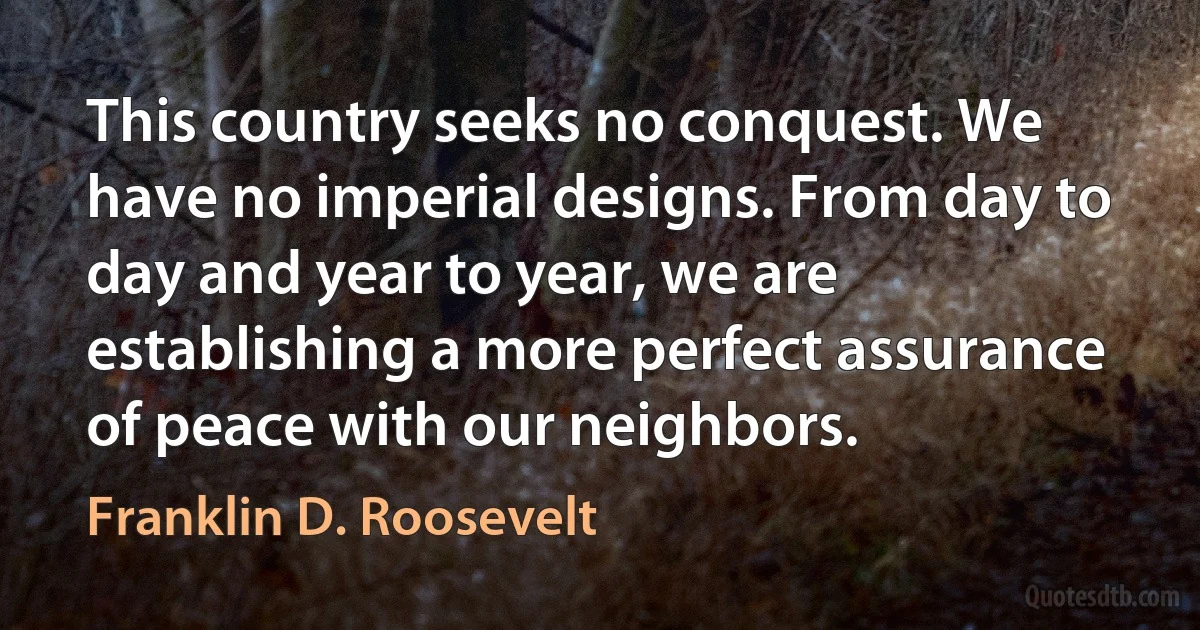 This country seeks no conquest. We have no imperial designs. From day to day and year to year, we are establishing a more perfect assurance of peace with our neighbors. (Franklin D. Roosevelt)