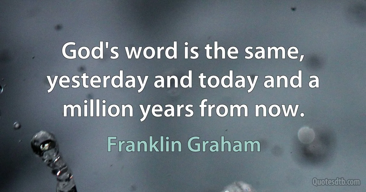 God's word is the same, yesterday and today and a million years from now. (Franklin Graham)