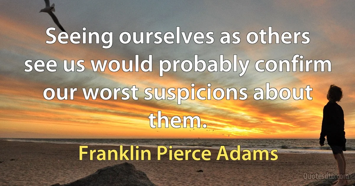 Seeing ourselves as others see us would probably confirm our worst suspicions about them. (Franklin Pierce Adams)