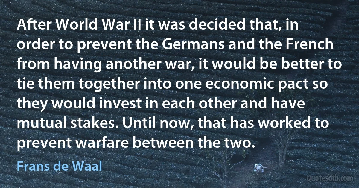 After World War II it was decided that, in order to prevent the Germans and the French from having another war, it would be better to tie them together into one economic pact so they would invest in each other and have mutual stakes. Until now, that has worked to prevent warfare between the two. (Frans de Waal)