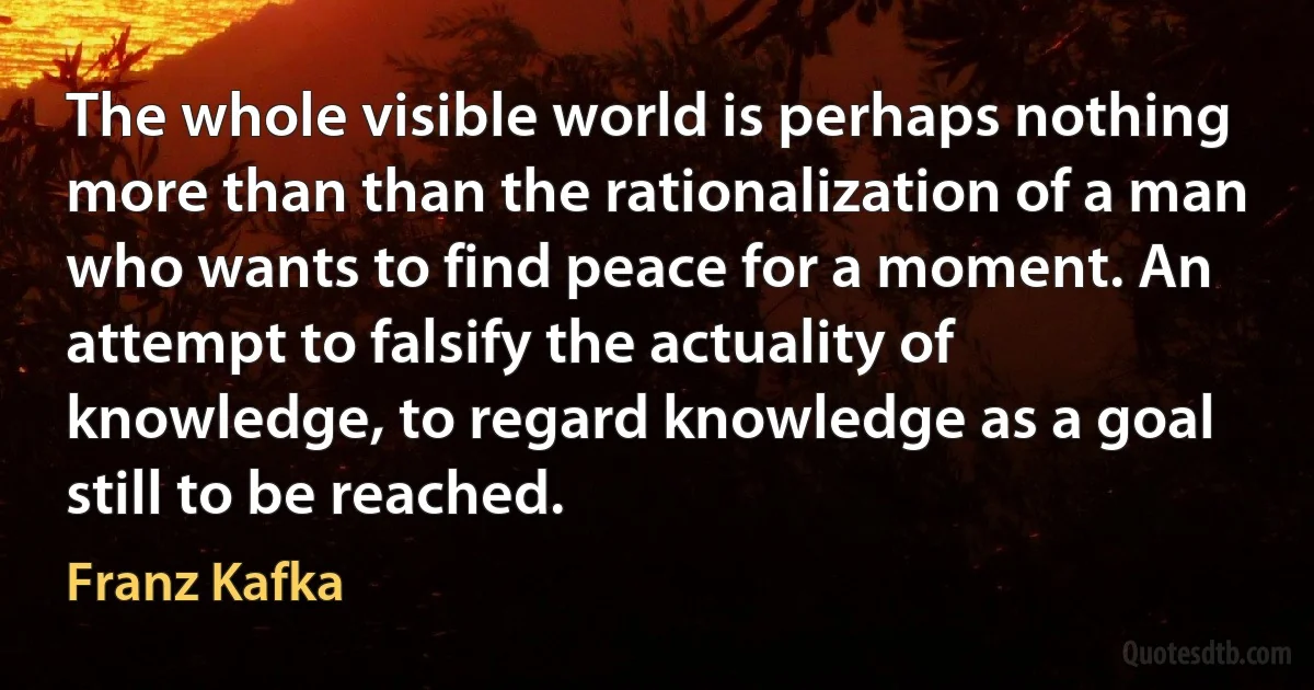 The whole visible world is perhaps nothing more than than the rationalization of a man who wants to find peace for a moment. An attempt to falsify the actuality of knowledge, to regard knowledge as a goal still to be reached. (Franz Kafka)