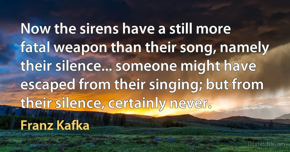 Now the sirens have a still more fatal weapon than their song, namely their silence... someone might have escaped from their singing; but from their silence, certainly never. (Franz Kafka)