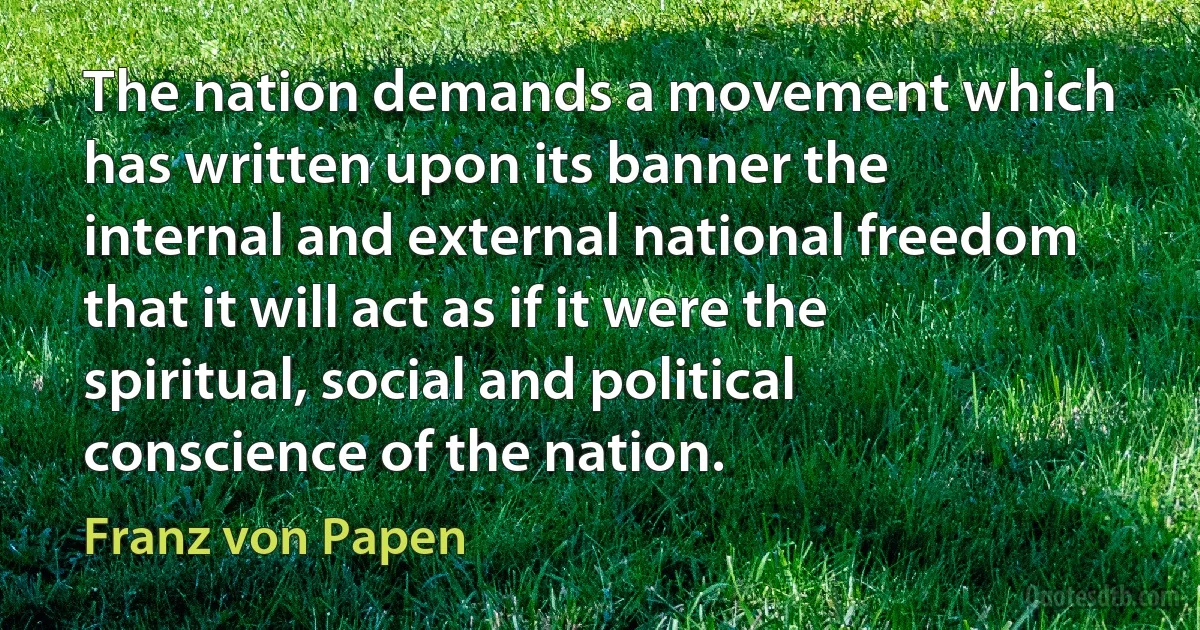 The nation demands a movement which has written upon its banner the internal and external national freedom that it will act as if it were the spiritual, social and political conscience of the nation. (Franz von Papen)