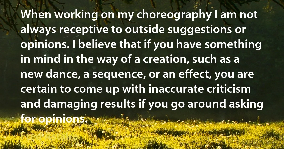 When working on my choreography I am not always receptive to outside suggestions or opinions. I believe that if you have something in mind in the way of a creation, such as a new dance, a sequence, or an effect, you are certain to come up with inaccurate criticism and damaging results if you go around asking for opinions. (Fred Astaire)