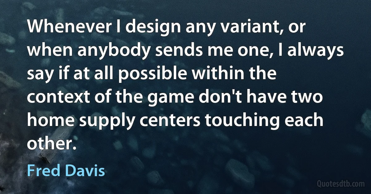 Whenever I design any variant, or when anybody sends me one, I always say if at all possible within the context of the game don't have two home supply centers touching each other. (Fred Davis)