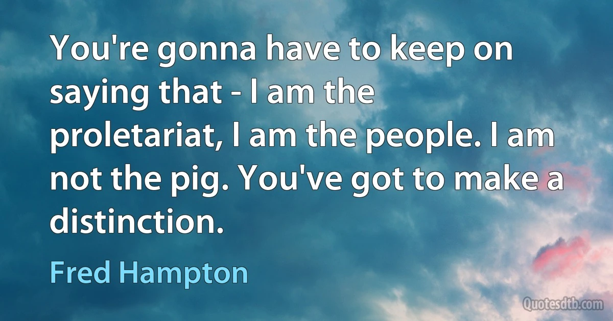 You're gonna have to keep on saying that - I am the proletariat, I am the people. I am not the pig. You've got to make a distinction. (Fred Hampton)