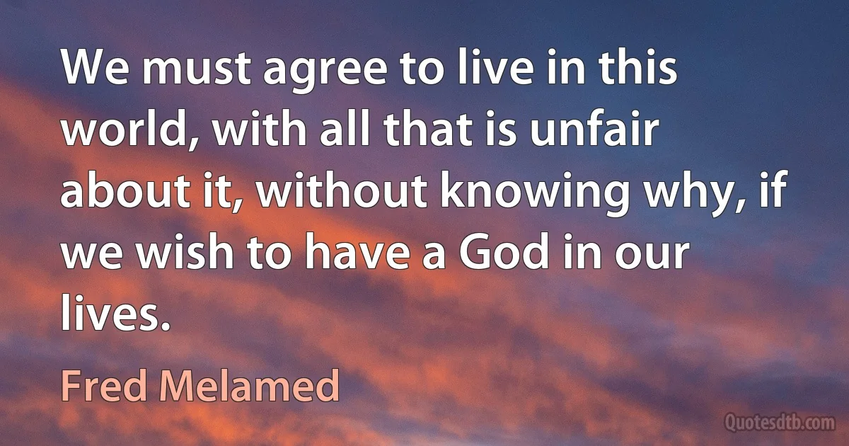 We must agree to live in this world, with all that is unfair about it, without knowing why, if we wish to have a God in our lives. (Fred Melamed)