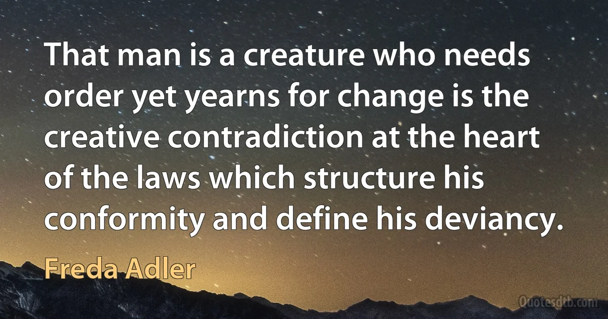 That man is a creature who needs order yet yearns for change is the creative contradiction at the heart of the laws which structure his conformity and define his deviancy. (Freda Adler)