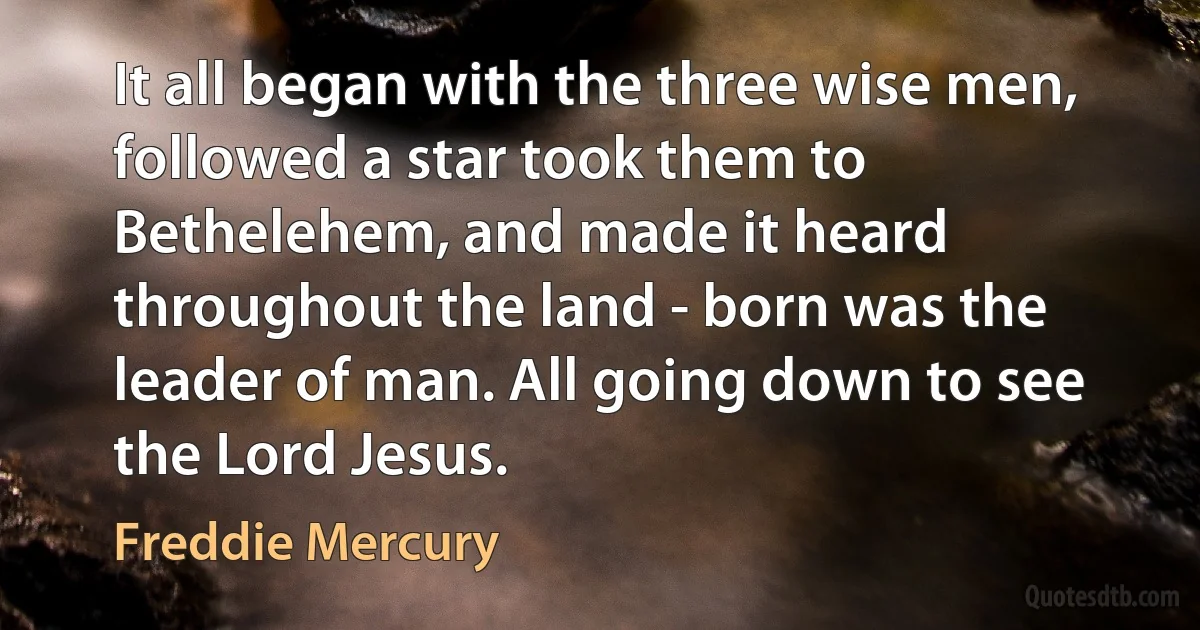 It all began with the three wise men, followed a star took them to Bethelehem, and made it heard throughout the land - born was the leader of man. All going down to see the Lord Jesus. (Freddie Mercury)