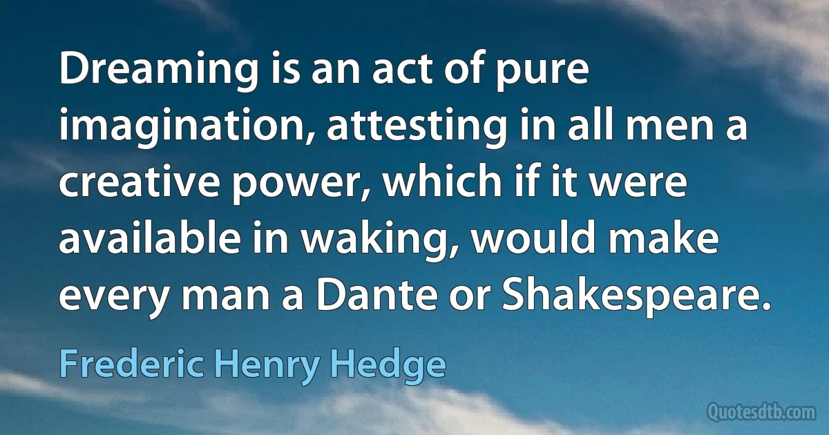 Dreaming is an act of pure imagination, attesting in all men a creative power, which if it were available in waking, would make every man a Dante or Shakespeare. (Frederic Henry Hedge)