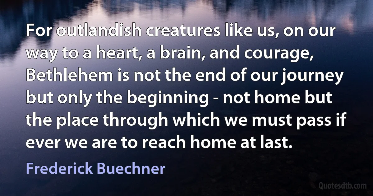 For outlandish creatures like us, on our way to a heart, a brain, and courage, Bethlehem is not the end of our journey but only the beginning - not home but the place through which we must pass if ever we are to reach home at last. (Frederick Buechner)