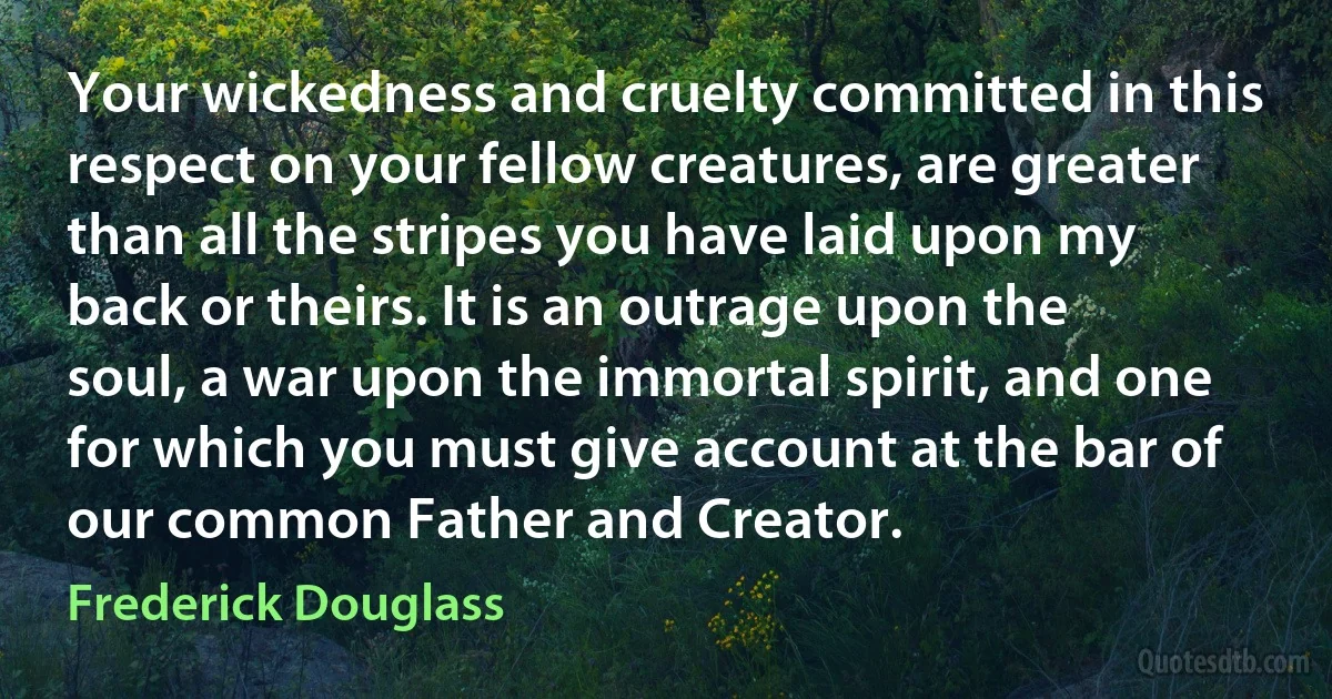 Your wickedness and cruelty committed in this respect on your fellow creatures, are greater than all the stripes you have laid upon my back or theirs. It is an outrage upon the soul, a war upon the immortal spirit, and one for which you must give account at the bar of our common Father and Creator. (Frederick Douglass)