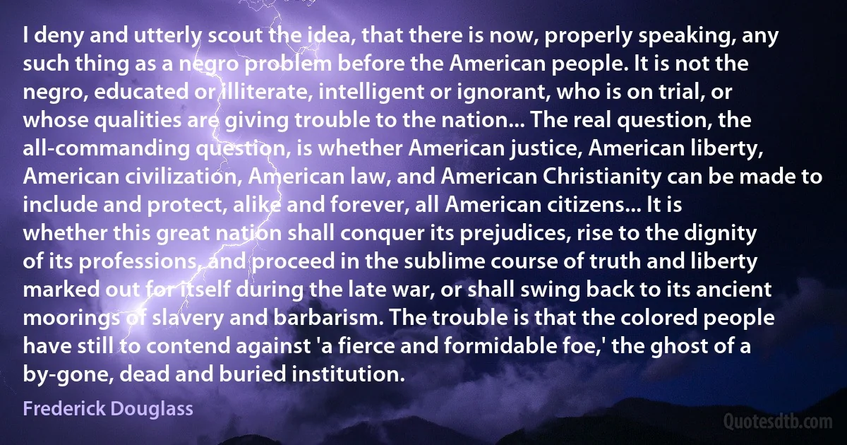 I deny and utterly scout the idea, that there is now, properly speaking, any such thing as a negro problem before the American people. It is not the negro, educated or illiterate, intelligent or ignorant, who is on trial, or whose qualities are giving trouble to the nation... The real question, the all-commanding question, is whether American justice, American liberty, American civilization, American law, and American Christianity can be made to include and protect, alike and forever, all American citizens... It is whether this great nation shall conquer its prejudices, rise to the dignity of its professions, and proceed in the sublime course of truth and liberty marked out for itself during the late war, or shall swing back to its ancient moorings of slavery and barbarism. The trouble is that the colored people have still to contend against 'a fierce and formidable foe,' the ghost of a by-gone, dead and buried institution. (Frederick Douglass)