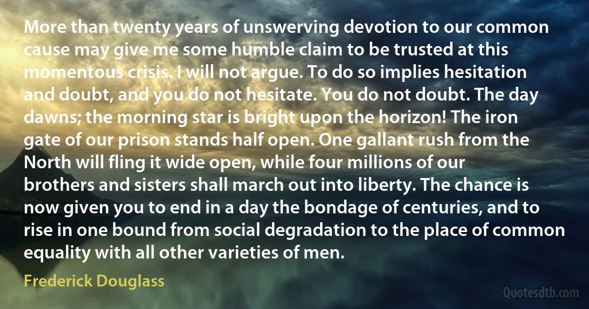 More than twenty years of unswerving devotion to our common cause may give me some humble claim to be trusted at this momentous crisis. I will not argue. To do so implies hesitation and doubt, and you do not hesitate. You do not doubt. The day dawns; the morning star is bright upon the horizon! The iron gate of our prison stands half open. One gallant rush from the North will fling it wide open, while four millions of our brothers and sisters shall march out into liberty. The chance is now given you to end in a day the bondage of centuries, and to rise in one bound from social degradation to the place of common equality with all other varieties of men. (Frederick Douglass)