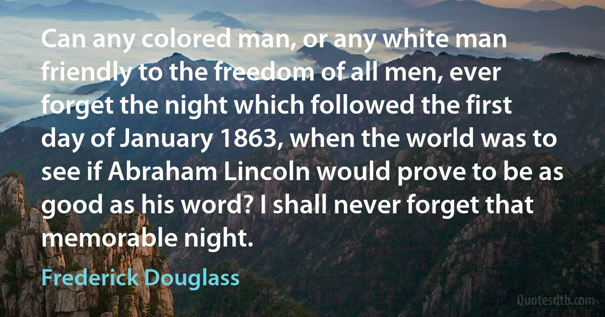 Can any colored man, or any white man friendly to the freedom of all men, ever forget the night which followed the first day of January 1863, when the world was to see if Abraham Lincoln would prove to be as good as his word? I shall never forget that memorable night. (Frederick Douglass)