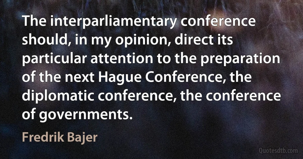 The interparliamentary conference should, in my opinion, direct its particular attention to the preparation of the next Hague Conference, the diplomatic conference, the conference of governments. (Fredrik Bajer)