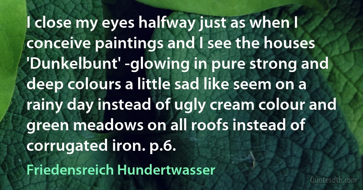 I close my eyes halfway just as when I conceive paintings and I see the houses 'Dunkelbunt' -glowing in pure strong and deep colours a little sad like seem on a rainy day instead of ugly cream colour and green meadows on all roofs instead of corrugated iron. p.6. (Friedensreich Hundertwasser)