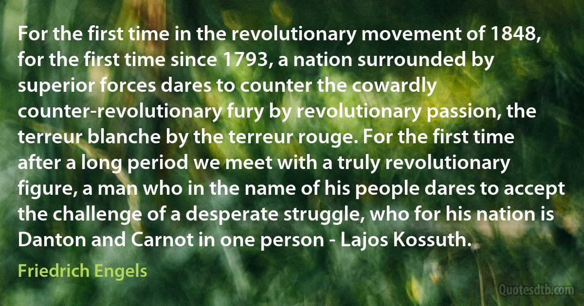 For the first time in the revolutionary movement of 1848, for the first time since 1793, a nation surrounded by superior forces dares to counter the cowardly counter-revolutionary fury by revolutionary passion, the terreur blanche by the terreur rouge. For the first time after a long period we meet with a truly revolutionary figure, a man who in the name of his people dares to accept the challenge of a desperate struggle, who for his nation is Danton and Carnot in one person - Lajos Kossuth. (Friedrich Engels)