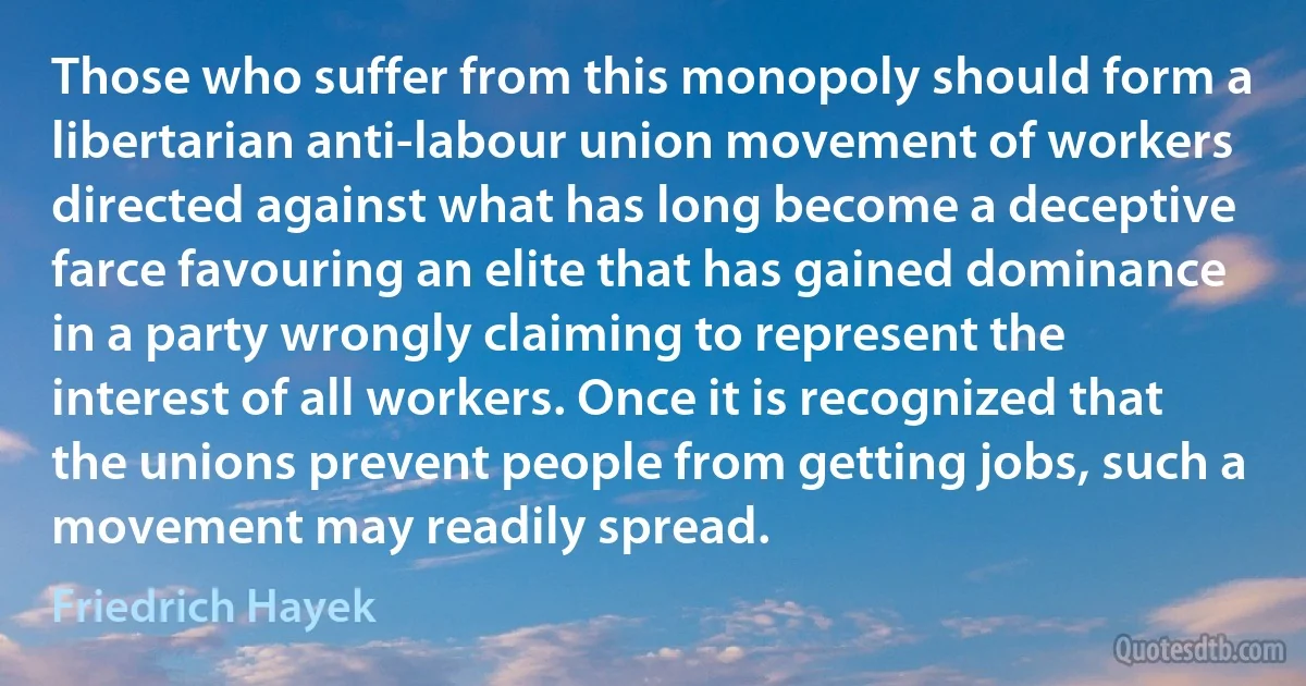 Those who suffer from this monopoly should form a libertarian anti-labour union movement of workers directed against what has long become a deceptive farce favouring an elite that has gained dominance in a party wrongly claiming to represent the interest of all workers. Once it is recognized that the unions prevent people from getting jobs, such a movement may readily spread. (Friedrich Hayek)