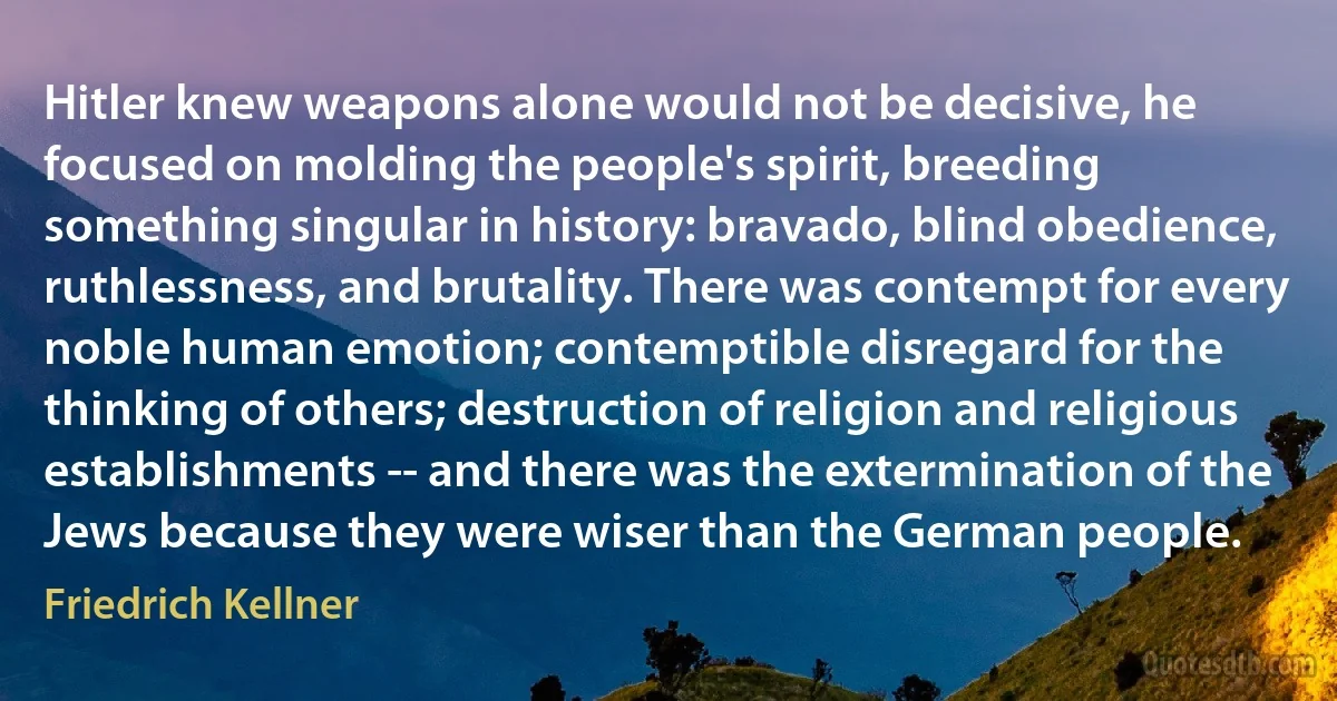 Hitler knew weapons alone would not be decisive, he focused on molding the people's spirit, breeding something singular in history: bravado, blind obedience, ruthlessness, and brutality. There was contempt for every noble human emotion; contemptible disregard for the thinking of others; destruction of religion and religious establishments -- and there was the extermination of the Jews because they were wiser than the German people. (Friedrich Kellner)