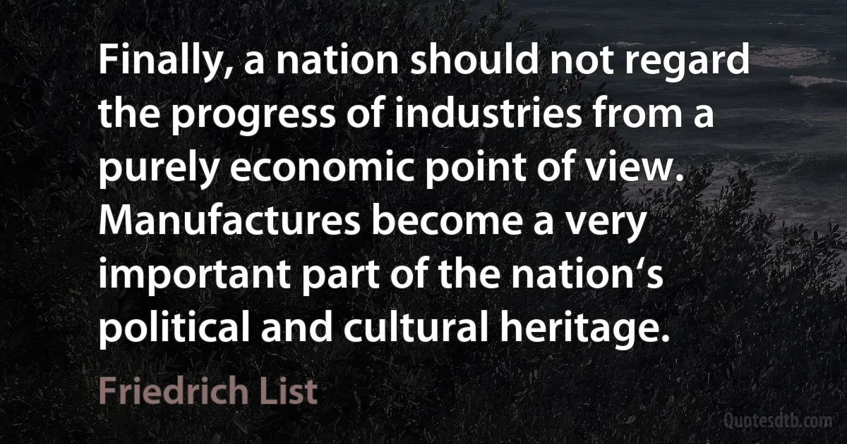 Finally, a nation should not regard the progress of industries from a purely economic point of view. Manufactures become a very important part of the nation‘s political and cultural heritage. (Friedrich List)