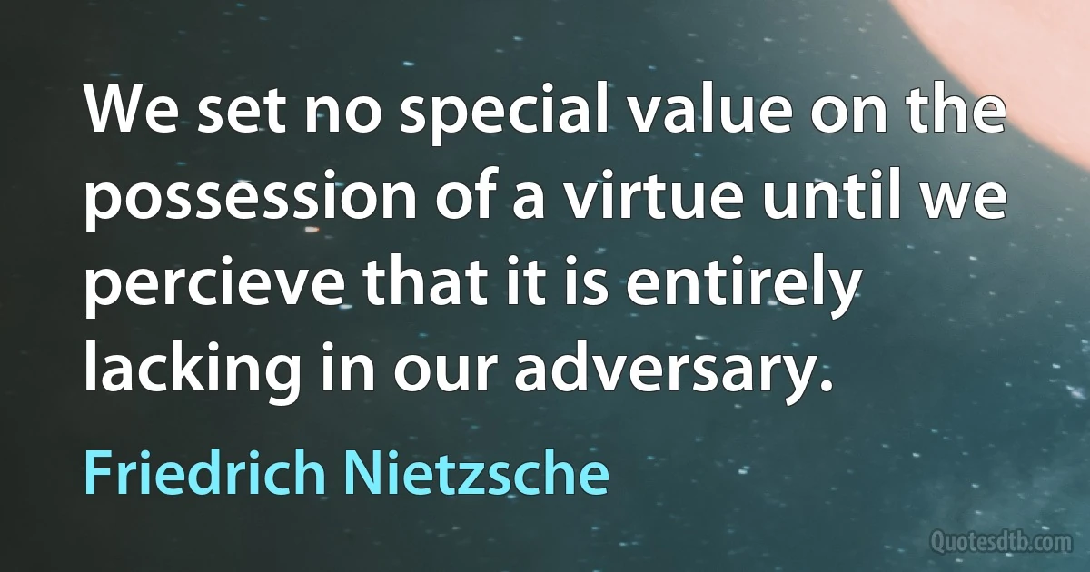 We set no special value on the possession of a virtue until we percieve that it is entirely lacking in our adversary. (Friedrich Nietzsche)