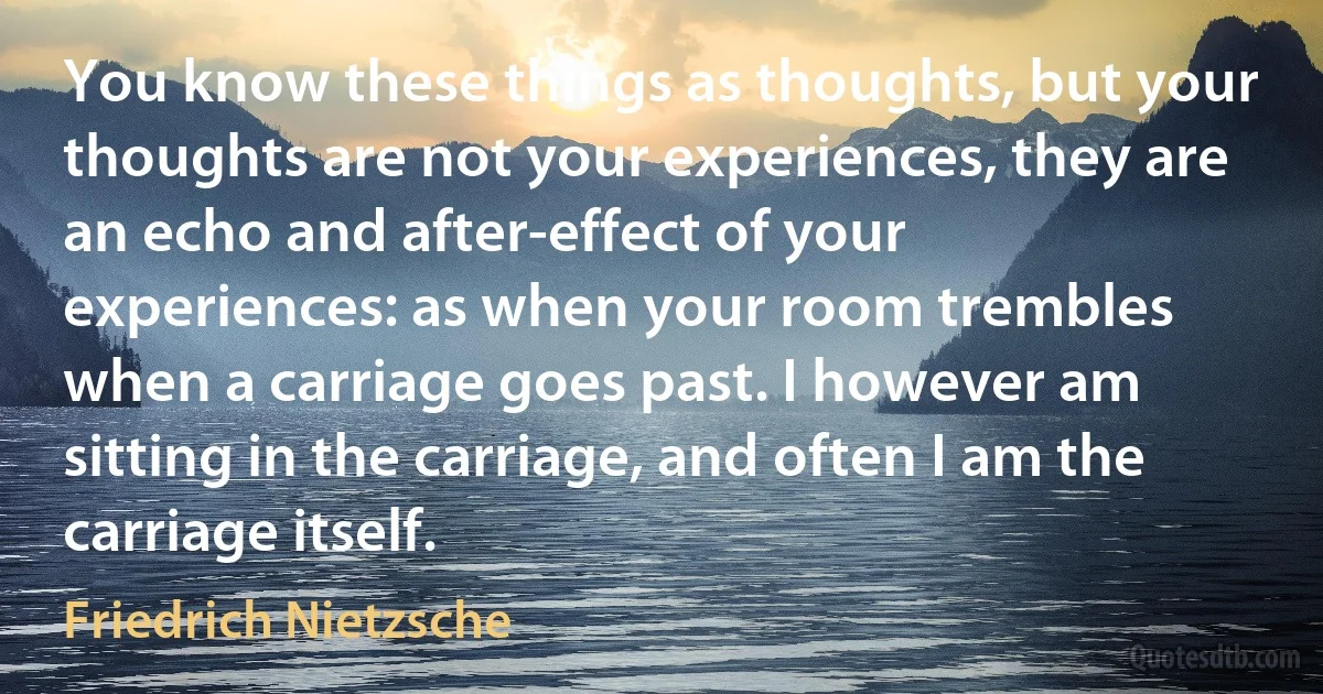 You know these things as thoughts, but your thoughts are not your experiences, they are an echo and after-effect of your experiences: as when your room trembles when a carriage goes past. I however am sitting in the carriage, and often I am the carriage itself. (Friedrich Nietzsche)