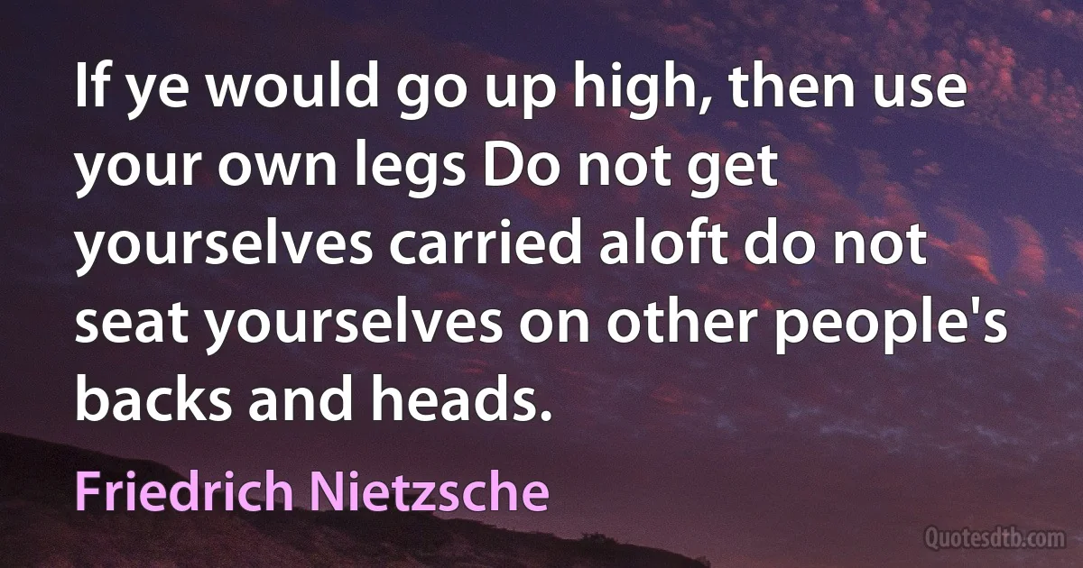 If ye would go up high, then use your own legs Do not get yourselves carried aloft do not seat yourselves on other people's backs and heads. (Friedrich Nietzsche)