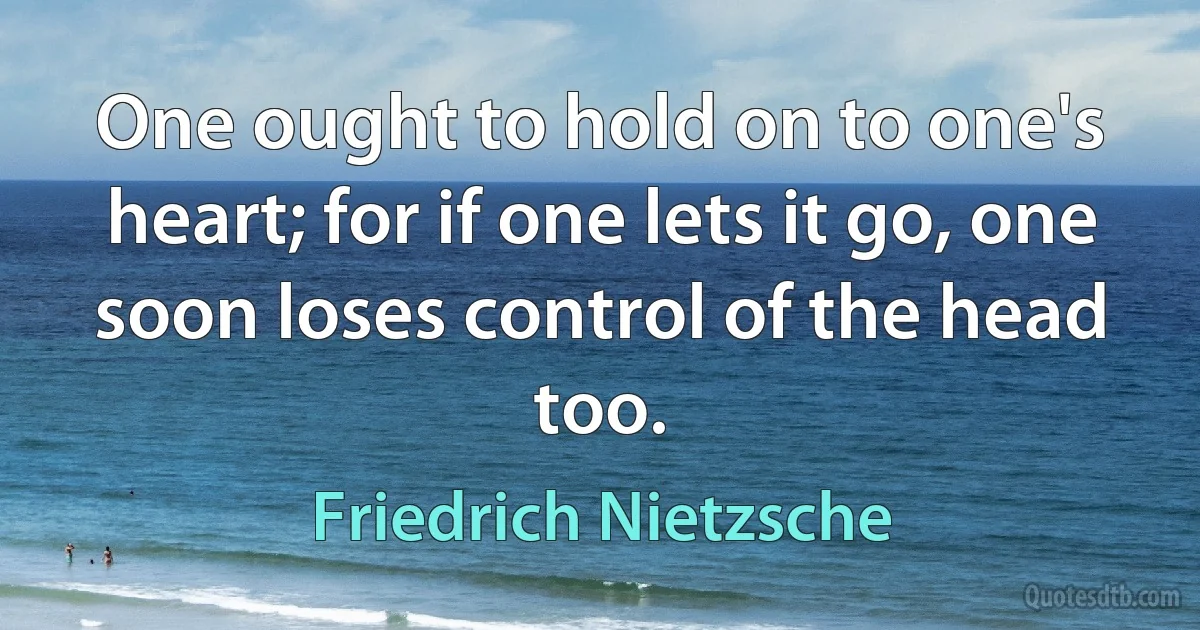 One ought to hold on to one's heart; for if one lets it go, one soon loses control of the head too. (Friedrich Nietzsche)