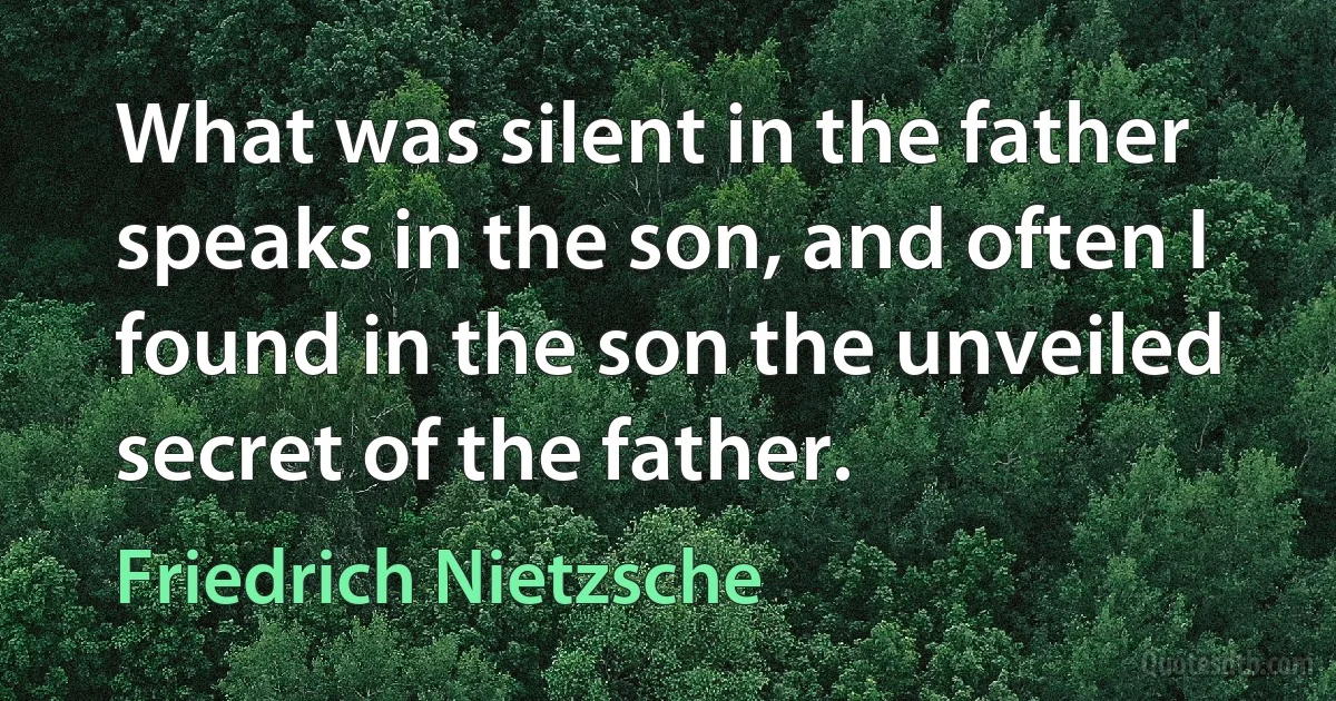 What was silent in the father speaks in the son, and often I found in the son the unveiled secret of the father. (Friedrich Nietzsche)