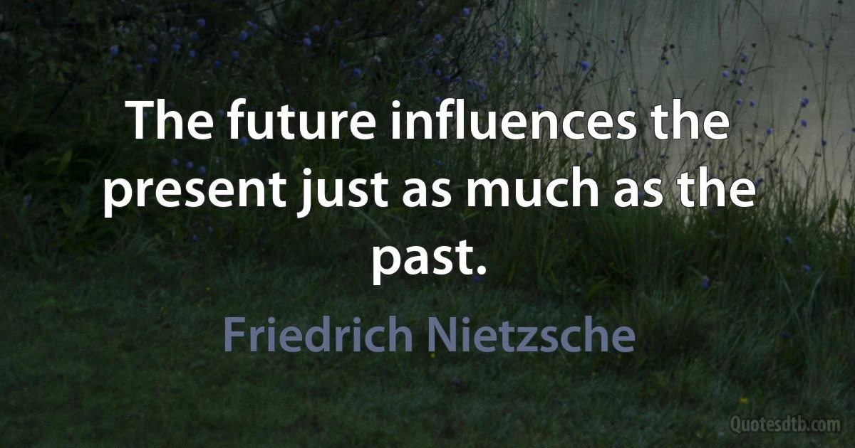 The future influences the present just as much as the past. (Friedrich Nietzsche)