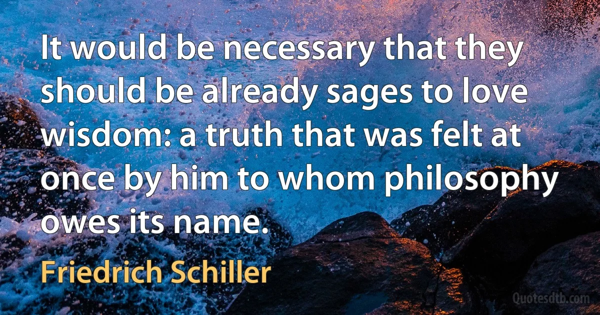 It would be necessary that they should be already sages to love wisdom: a truth that was felt at once by him to whom philosophy owes its name. (Friedrich Schiller)