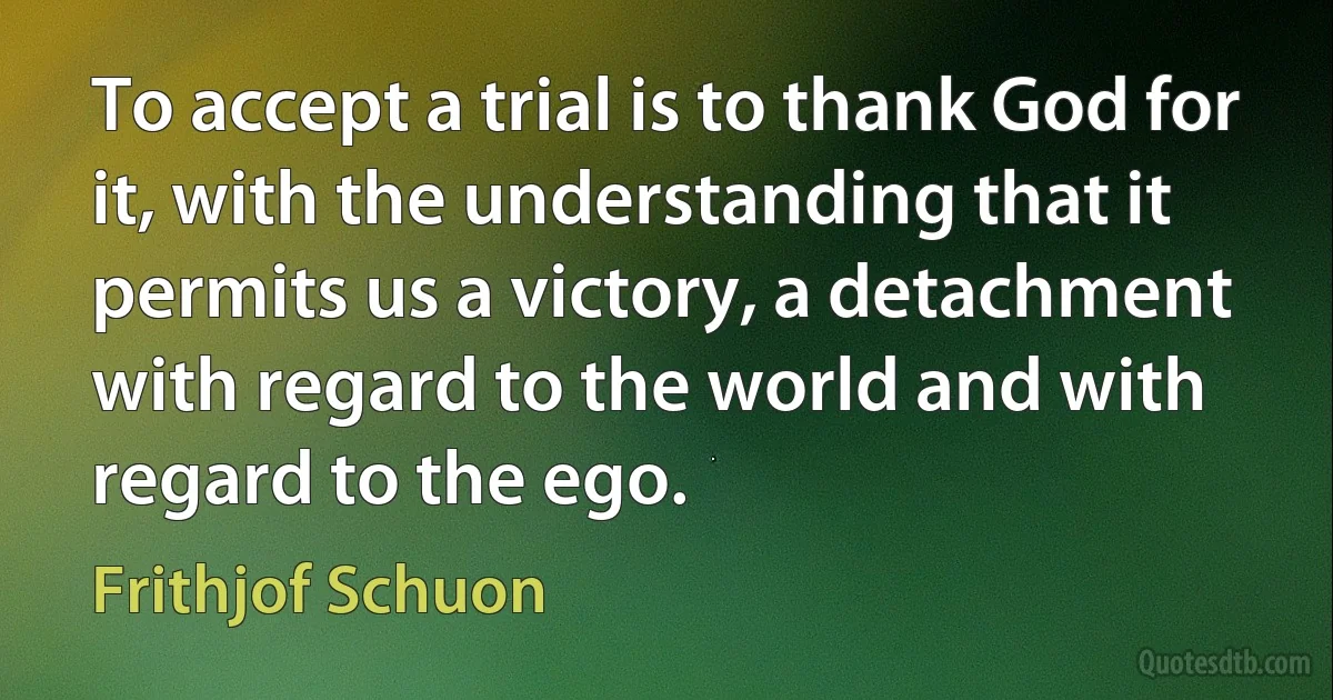 To accept a trial is to thank God for it, with the understanding that it permits us a victory, a detachment with regard to the world and with regard to the ego. (Frithjof Schuon)