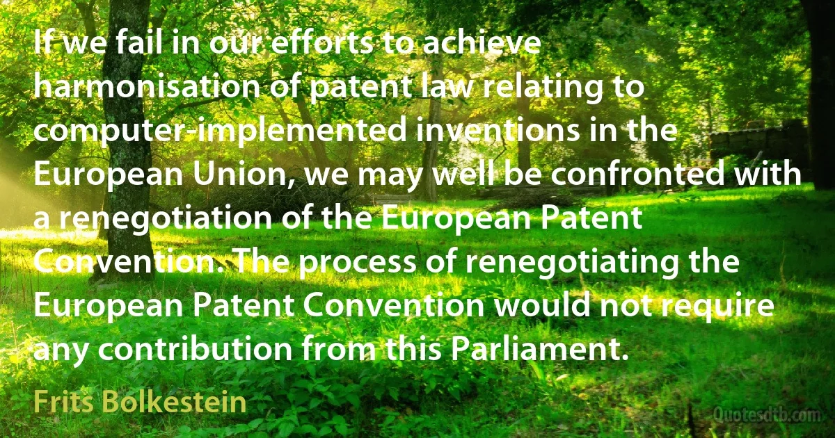 If we fail in our efforts to achieve harmonisation of patent law relating to computer-implemented inventions in the European Union, we may well be confronted with a renegotiation of the European Patent Convention. The process of renegotiating the European Patent Convention would not require any contribution from this Parliament. (Frits Bolkestein)