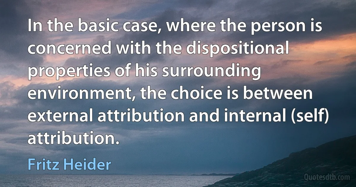 In the basic case, where the person is concerned with the dispositional properties of his surrounding environment, the choice is between external attribution and internal (self) attribution. (Fritz Heider)