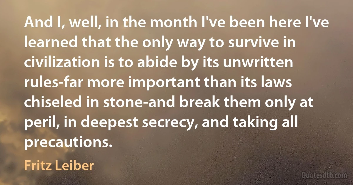 And I, well, in the month I've been here I've learned that the only way to survive in civilization is to abide by its unwritten rules-far more important than its laws chiseled in stone-and break them only at peril, in deepest secrecy, and taking all precautions. (Fritz Leiber)