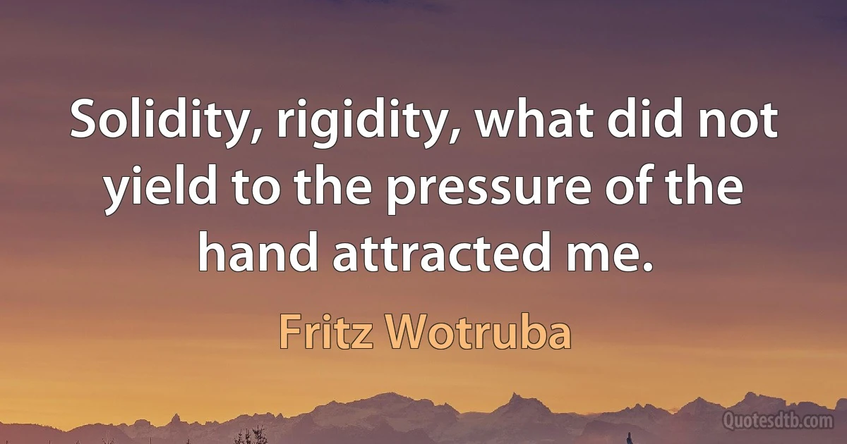 Solidity, rigidity, what did not yield to the pressure of the hand attracted me. (Fritz Wotruba)