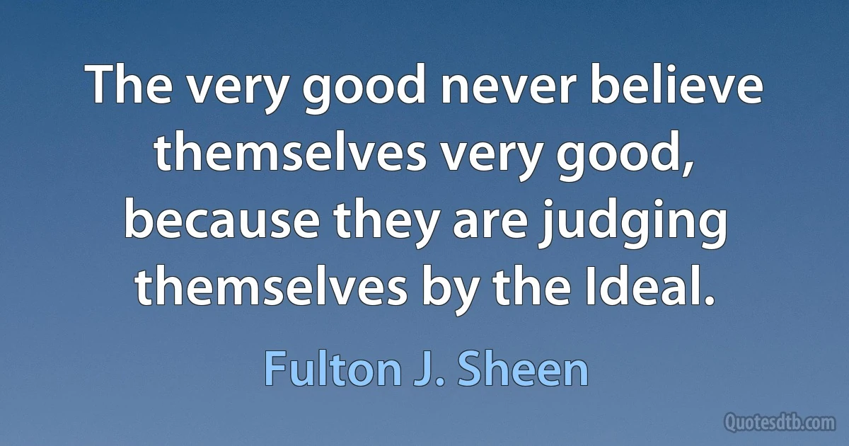 The very good never believe themselves very good, because they are judging themselves by the Ideal. (Fulton J. Sheen)