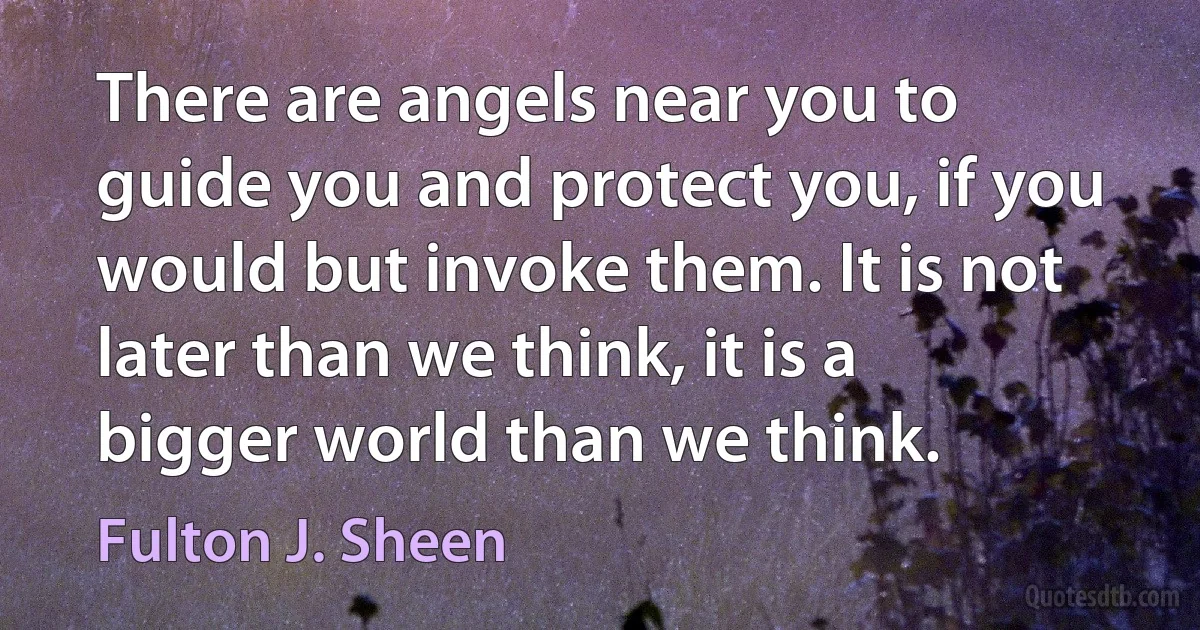 There are angels near you to guide you and protect you, if you would but invoke them. It is not later than we think, it is a bigger world than we think. (Fulton J. Sheen)