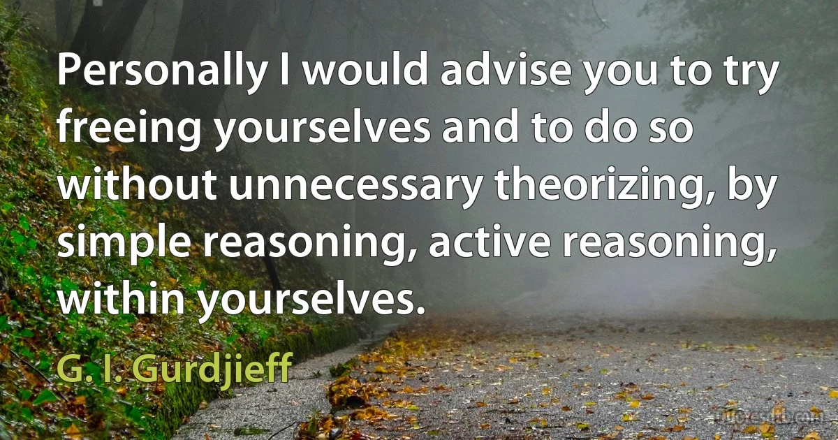 Personally I would advise you to try freeing yourselves and to do so without unnecessary theorizing, by simple reasoning, active reasoning, within yourselves. (G. I. Gurdjieff)