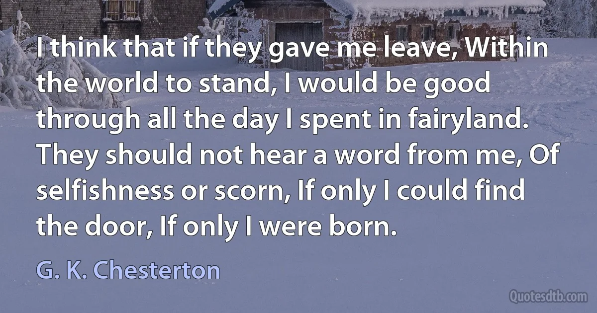 I think that if they gave me leave, Within the world to stand, I would be good through all the day I spent in fairyland. They should not hear a word from me, Of selfishness or scorn, If only I could find the door, If only I were born. (G. K. Chesterton)